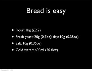 Bread is easy

                    • Flour: 1kg (£2.2)
                    • Fresh yeast: 20g (0.7oz); dry: 10g (0.35oz)
                    • Salt: 10g (0.35oz)
                    • Cold water: 600ml (20 ﬂoz)

Wednesday, April 1, 2009
 