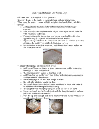 Sour Dough Starters By Chef Michael Scott
How to care for the wild yeast starter (Mother)
 Generally 2 cups of the starter is enough to keep on hand at any time.
 When using the starter remove half of it and place in a bowl, this is called the
sponge.
o Add equal parts flour and water to the original starter stirring to
combine.
o Each time you take some of the starter you must replace what you took
with fresh flour and water.
o If you do not use the starter for a long period you should feed it with
approximately ½ cup flour and some water once a week.
o Liquid will separate from the starter and collect on the surface; this is OK
as long as the starter receives fresh flour once a week.
o Keep your starter neutral using only plain bread flour, water and never
add salt to the starter.
 To prepare the sponge for making fresh bread:
o Add 1 cup of flour and ½ cup of water to the sponge and let set covered
overnight at room temperature.
o The next day place 4-5 cups of flour in a bowl.
o Add 1 tsp. fine sea salt for every cup of flour and mix to combine, make a
well in the center of the flower.
o Place the sponge in the well with 2 cups of water.
o Stir with a fork to incorporate the flour.
o The dough should come together, additional flour or water may need to
be added to achieve the perfect consistency.
o The dough should be slightly tacky and clean the side of the bowl.
o Knead the dough until soft and elastic, roll the dough into a tight ball and
place in a bowl dusted with flour.
o Dust the top of the dough with more flour, cover with plastic wrap and let
proof (rise) until almost double.
 