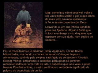Mas, como isso não é possível, volto a ser um simples Mortal e uso o que tenho de mais forte em meu sentimento: a Fé, e assim converso com Deus,  Louvando-o, em sua infinita Bondade, para nos Ajudar e  Aliviar a ânsia que sufoca e embarga a voz daqueles que esperam por sua ajuda, num pedido de Socorro... Pai, te respeitamos e te amamos  tanto. Ajuda-nos, em tua Divina Misericórdia, nos dando a chance de vermos Crianças limpas e alimentadas, sorrindo pela simples satisfação de se sentirem Amadas. Nossos Velhos, amparados e cuidados, para assim se sentirem recompensados por uma vida de luta, e saberem que tudo valeu a pena. Nossas Famílias unidas, e assim sentirmos o verdadeiro significado da palavra do aconchego de um lar.  