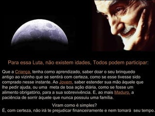 Para essa Luta, não existem idades, Todos podem participar: Que a   Criança,   tenha como aprendizado, saber doar o seu brinquedo antigo ao vizinho que se sentirá com certeza, como se esse tivesse sido  comprado nesse instante. Ao   Jovem,   saber estender sua mão àquele que lhe pedir ajuda, ou uma  meta de boa ação diária, como se fosse um  alimento obrigatório, para a sua sobrevivência. E, ao mais   Maduro,   a  paciência de sorrir àquele que nunca possuiu uma família. Viram como é simples? É, com certeza, não irá te prejudicar financeiramente e nem tomará  seu tempo . 