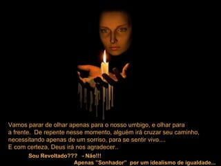 Vamos parar de olhar apenas para o nosso umbigo, e olhar para  a frente.  De repente nesse momento, alguém irá cruzar seu caminho,  necessitando apenas de um sorriso, para se sentir vivo....  E com certeza, Deus irá nos agradecer.. Sou Revoltado???  - Não!!!   Apenas ”Sonhador”  por um idealismo de igualdade... 