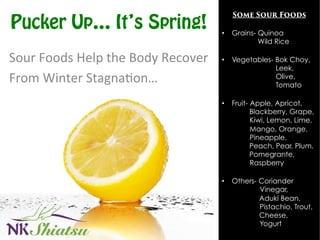 Pucker Up… It’s Spring!
Sour	
  Foods	
  Help	
  the	
  Body	
  Recover	
  	
  
From	
  Winter	
  Stagna:on…	
  
Some Sour Foods	
  
	
  
•  Grains- Quinoa
Wild Rice
•  Vegetables- Bok Choy,
Leek,
Olive,
Tomato
•  Fruit- Apple, Apricot,
Blackberry, Grape,
Kiwi, Lemon, Lime,
Mango, Orange,
Pineapple,
Peach, Pear, Plum,
Pomegrante,
Raspberry
•  Others- Coriander
Vinegar,
Aduki Bean,
Pistachio, Trout,
Cheese,
Yogurt	
  
 