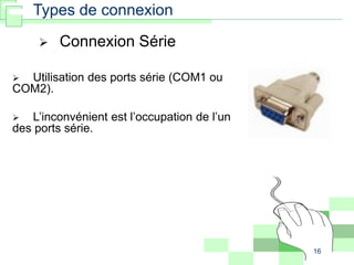 16
 Utilisation des ports série (COM1 ou
COM2).
 L’inconvénient est l’occupation de l’un
des ports série.
 Connexion Série
Types de connexion
 