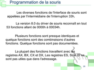 20
Programmation de la souris
Les diverses fonctions de l'interface de souris sont
appelées par l'intermédiaire de l'interruption 33h.
La version 8.0 du driver de souris reconnaît en tout
53 fonctions allant de 0000h à 00034h.
Plusieurs fonctions sont presque identiques et
quelque fonctions sont des combinaisons d’autres
fonctions. Quelque fonctions sont pas documentées.
La plupart des fonctions travaillent avec les
registres AX, BX, CX et DX, Les registres ES, SI et DI ne
sont pas utiles que dans l'adressage.
 