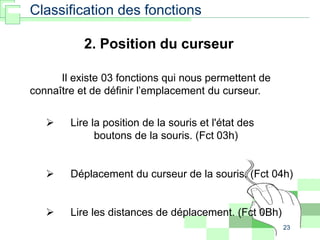 23
2. Position du curseur
Il existe 03 fonctions qui nous permettent de
connaître et de définir l’emplacement du curseur.
 Lire la position de la souris et l'état des
boutons de la souris. (Fct 03h)
 Déplacement du curseur de la souris. (Fct 04h)
 Lire les distances de déplacement. (Fct 0Bh)
Classification des fonctions
 
