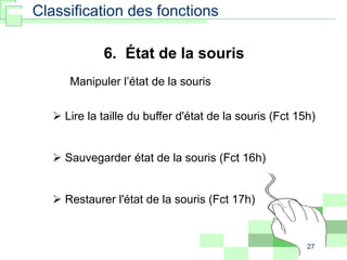 27
6. État de la souris
Manipuler l’état de la souris
 Lire la taille du buffer d'état de la souris (Fct 15h)
 Sauvegarder état de la souris (Fct 16h)
 Restaurer l'état de la souris (Fct 17h)
Classification des fonctions
 