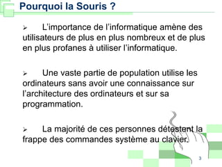 3
Pourquoi la Souris ?
 L’importance de l’informatique amène des
utilisateurs de plus en plus nombreux et de plus
en plus profanes à utiliser l’informatique.
 Une vaste partie de population utilise les
ordinateurs sans avoir une connaissance sur
l’architecture des ordinateurs et sur sa
programmation.
 La majorité de ces personnes détestent la
frappe des commandes système au clavier.
 