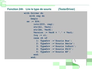 Fonction 24h Lire le type de souris (TesterDriver)
with Driver do
with reg do
begin
ax := $24;
intr($33, reg);
str(bl, VerL);
str(bh, VerH);
Version := VerH + '.' + VerL;
Irq := cl;
case ch of
1: TypeDrv :='Souris Bus';
2: TypeDrv :='Souris Série';
3: TypeDrv :='Souris InPort';
4: TypeDrv :='Souris PS/2';
5: TypeDrv :='Souris HP';
end;
end;
 