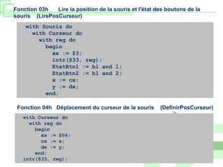 with Souris do
with Curseur do
with reg do
begin
ax := $3;
intr($33, reg);
EtatBtn1 := bl and 1;
EtatBtn2 := bl and 2;
x := cx;
y := dx;
end;
Fonction 03h Lire la position de la souris et l'état des boutons de la
souris (LirePosCurseur)
with Curseur do
with reg do
begin
ax := $04;
cx := x;
dx := y;
end;
intr($33, reg);
Fonction 04h Déplacement du curseur de la souris (DefinirPosCurseur)
 