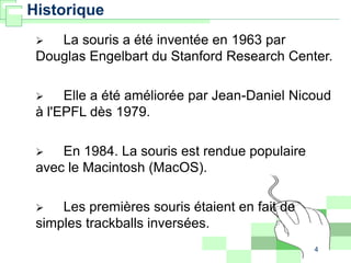 4
Historique
 La souris a été inventée en 1963 par
Douglas Engelbart du Stanford Research Center.
 Elle a été améliorée par Jean-Daniel Nicoud
à l'EPFL dès 1979.
 En 1984. La souris est rendue populaire
avec le Macintosh (MacOS).
 Les premières souris étaient en fait de
simples trackballs inversées.
 