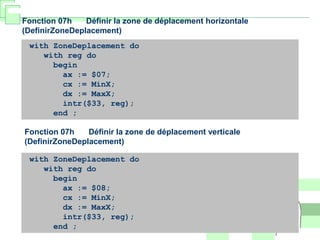 with ZoneDeplacement do
with reg do
begin
ax := $07;
cx := MinX;
dx := MaxX;
intr($33, reg);
end ;
Fonction 07h Définir la zone de déplacement horizontale
(DefinirZoneDeplacement)
with ZoneDeplacement do
with reg do
begin
ax := $08;
cx := MinX;
dx := MaxX;
intr($33, reg);
end ;
Fonction 07h Définir la zone de déplacement verticale
(DefinirZoneDeplacement)
 