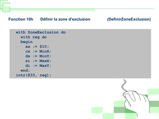 Fonction 10h Définir la zone d'exclusion (DefinirZoneExclusion)
with ZoneExclusion do
with reg do
begin
ax := $10;
cx := MinX;
dx := MinY;
si := MaxX;
di := MaxY;
end;
intr($33, reg);
 