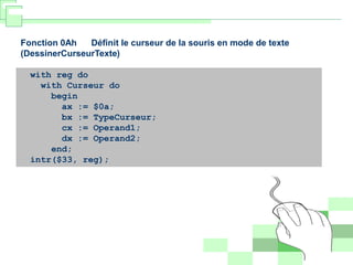 Fonction 0Ah Définit le curseur de la souris en mode de texte
(DessinerCurseurTexte)
with reg do
with Curseur do
begin
ax := $0a;
bx := TypeCurseur;
cx := Operand1;
dx := Operand2;
end;
intr($33, reg);
 