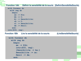 Fonction 1Ah Définir la sensibilité de la souris (DefinirSensibiliteSouris)
with Curseur do
with reg do
begin
ax := $1a;
bh := 0;
bl := Sensibilite;
ch := 0;
cl := Sensibilite;
dx := Seuil;
end;
intr($33, reg);
Fonction 1Bh Lire la sensibilité de la souris (LireSensibiliteSouris)
with Curseur do
with reg do
begin
ax := $1b;
intr($33, reg);
{Sensibilite := bx;}
Sensibilite := cx;
Seuil := dx;
end;
 