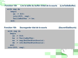 Fonction 15h Lire la taille du buffer d'état de la souris (LireTailleBuffer)
with reg do
begin
ax := $15;
intr($33, reg);
TailleBuffer := bx;
end;
Fonction 16h Sauvegarder état de la souris (SauverEtatSouris)
with reg do
begin
ax := $16;
bx := TailleBuffer;
es := seg(BufferEtatSouris);
dx := ofs(BufferEtatSouris);
end;
intr($33, reg);
 