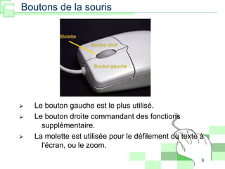 6
 Le bouton gauche est le plus utilisé.
 Le bouton droite commandant des fonctions
supplémentaire.
 La molette est utilisée pour le défilement du texte à
l'écran, ou le zoom.
Boutons de la souris
 