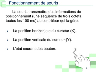 7
 La position horizontale du curseur (X).
 La position verticale du curseur (Y).
 L’état courant des bouton.
Fonctionnement de souris
La souris transmettre des informations de
positionnement (une séquence de trois octets
toutes les 100 ms) au contrôleur qui la gère:
 