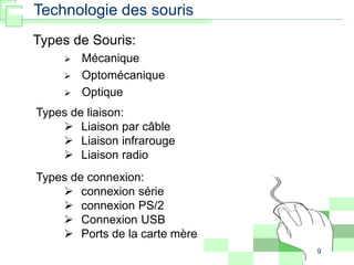 9
Technologie des souris
Types de Souris:
 Mécanique
 Optomécanique
 Optique
Types de liaison:
 Liaison par câble
 Liaison infrarouge
 Liaison radio
Types de connexion:
 connexion série
 connexion PS/2
 Connexion USB
 Ports de la carte mère
 