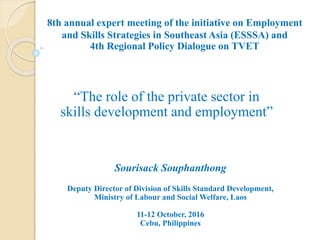 8th annual expert meeting of the initiative on Employment
and Skills Strategies in Southeast Asia (ESSSA) and
4th Regional Policy Dialogue on TVET
“The role of the private sector in
skills development and employment”
Sourisack Souphanthong
Deputy Director of Division of Skills Standard Development,
Ministry of Labour and Social Welfare, Laos
11-12 October, 2016
Cebu, Philippines
 