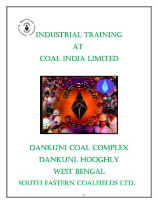 1
Industrial TRAINING
AT
COAL INDIA LIMITED
DANKUNI COAL COMPLEX
DANKUNI, HOOGHLY
WEST BENGAL
SOUTH EASTERN COALFIELDS LTD.
 