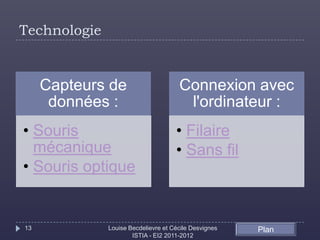 Technologie


     Capteurs de                      Connexion avec
      données :                        l'ordinateur :
• Souris                             • Filaire
  mécanique                          • Sans fil
• Souris optique


13            Louise Becdelievre et Cécile Desvignes   Plan
                      ISTIA - EI2 2011-2012
 