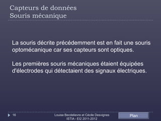 Capteurs de données
Souris mécanique



La souris décrite précédemment est en fait une souris
optomécanique car ses capteurs sont optiques.

Les premières souris mécaniques étaient équipées
d'électrodes qui détectaient des signaux électriques.




16              Louise Becdelievre et Cécile Desvignes   Plan
                        ISTIA - EI2 2011-2012
 