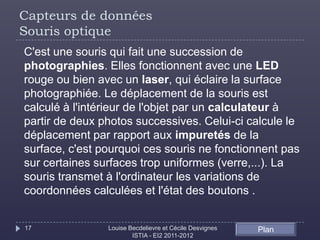 Capteurs de données
Souris optique
C'est une souris qui fait une succession de
photographies. Elles fonctionnent avec une LED
rouge ou bien avec un laser, qui éclaire la surface
photographiée. Le déplacement de la souris est
calculé à l'intérieur de l'objet par un calculateur à
partir de deux photos successives. Celui-ci calcule le
déplacement par rapport aux impuretés de la
surface, c'est pourquoi ces souris ne fonctionnent pas
sur certaines surfaces trop uniformes (verre,...). La
souris transmet à l'ordinateur les variations de
coordonnées calculées et l'état des boutons .


17              Louise Becdelievre et Cécile Desvignes   Plan
                        ISTIA - EI2 2011-2012
 