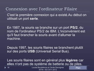 Connexion avec l'ordinateur Filaire
C'est la première connexion qui a existé.Au début on
utilisait un port serie.

En 1987, la souris se branche sur un port PS/2, du
nom de l'ordinateur PS/2 de IBM. L'inconvénient est
qu'il faut brancher la souris avant d'allumer la
machine.

Depuis 1997, les souris filaires se branchent plutôt
sur des ports USB (Universal Serial Bus).

Les souris filaires sont en général plus légères car
elles n'ont pas de système de batterie ou de piles.
18              Louise Becdelievre et Cécile Desvignes   Plan
                        ISTIA - EI2 2011-2012
 