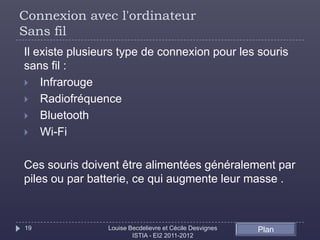 Connexion avec l'ordinateur
Sans fil
Il existe plusieurs type de connexion pour les souris
sans fil :
 Infrarouge
 Radiofréquence
 Bluetooth
 Wi-Fi


Ces souris doivent être alimentées généralement par
piles ou par batterie, ce qui augmente leur masse .



19              Louise Becdelievre et Cécile Desvignes   Plan
                        ISTIA - EI2 2011-2012
 