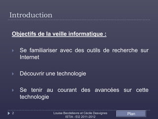 Introduction

Objectifs de la veille informatique :

   Se familiariser avec des outils de recherche sur
    Internet

   Découvrir une technologie

   Se tenir au courant des avancées sur cette
    technologie

2               Louise Becdelievre et Cécile Desvignes   Plan
                        ISTIA - EI2 2011-2012
 