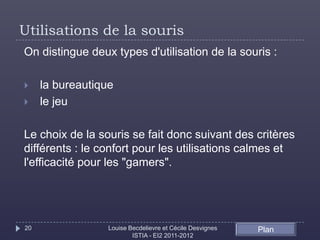 Utilisations de la souris
On distingue deux types d'utilisation de la souris :

    la bureautique
    le jeu

Le choix de la souris se fait donc suivant des critères
différents : le confort pour les utilisations calmes et
l'efficacité pour les "gamers".




20                Louise Becdelievre et Cécile Desvignes   Plan
                          ISTIA - EI2 2011-2012
 