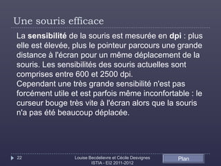 Une souris efficace
La sensibilité de la souris est mesurée en dpi : plus
elle est élevée, plus le pointeur parcours une grande
distance à l'écran pour un même déplacement de la
souris. Les sensibilités des souris actuelles sont
comprises entre 600 et 2500 dpi.
Cependant une très grande sensibilité n'est pas
forcément utile et est parfois même inconfortable : le
curseur bouge très vite à l'écran alors que la souris
n'a pas été beaucoup déplacée.




22              Louise Becdelievre et Cécile Desvignes   Plan
                        ISTIA - EI2 2011-2012
 