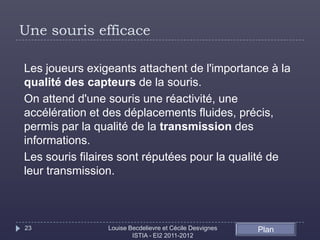Une souris efficace

Les joueurs exigeants attachent de l'importance à la
qualité des capteurs de la souris.
On attend d'une souris une réactivité, une
accélération et des déplacements fluides, précis,
permis par la qualité de la transmission des
informations.
Les souris filaires sont réputées pour la qualité de
leur transmission.



23              Louise Becdelievre et Cécile Desvignes   Plan
                        ISTIA - EI2 2011-2012
 