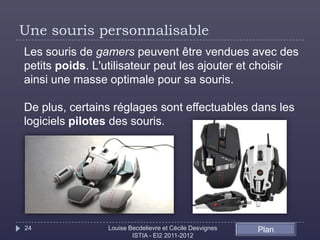 Une souris personnalisable
Les souris de gamers peuvent être vendues avec des
petits poids. L'utilisateur peut les ajouter et choisir
ainsi une masse optimale pour sa souris.

De plus, certains réglages sont effectuables dans les
logiciels pilotes des souris.




24              Louise Becdelievre et Cécile Desvignes   Plan
                        ISTIA - EI2 2011-2012
 