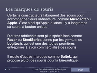 Les marques de souris
Certains constructeurs fabriquent des souris pour
accompagner leurs ordinateurs, comme Microsoft ou
Apple. C'est ainsi qu'Apple a lancé il y a longtemps
sa souris à bouton unique.

D'autres fabricants sont plus spécialisés comme
Razer ou SteelSeries connu par les gamers, ou
Logitech, qui est une des toutes premières
entreprises à avoir commercialisé des souris.

Il existe d'autres marques comme Saitek, qui
propose plutôt des souris pour la bureautique.

25              Louise Becdelievre et Cécile Desvignes   Plan
                        ISTIA - EI2 2011-2012
 