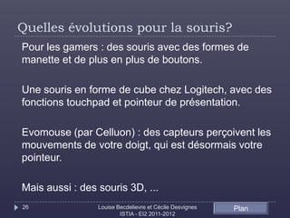 Quelles évolutions pour la souris?
Pour les gamers : des souris avec des formes de
manette et de plus en plus de boutons.

Une souris en forme de cube chez Logitech, avec des
fonctions touchpad et pointeur de présentation.

Evomouse (par Celluon) : des capteurs perçoivent les
mouvements de votre doigt, qui est désormais votre
pointeur.

Mais aussi : des souris 3D, ...
26               Louise Becdelievre et Cécile Desvignes   Plan
                         ISTIA - EI2 2011-2012
 