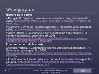 Webographie
Histoire de la souris
« Douglas C. Engelbart, inventeur de la souris ». Blog. jeanrem.info,
2009. http://jeanrem.info/2009/03/13/douglas-c-engelbart-inventeur-de-
la-souris/.
Phil Ament. « Inventor Douglas Engelbart ». ideafinder.com, octobre 9,
2006. http://www.ideafinder.com/history/inventors/engelbart.htm.
Vincent Delfau. « La souris fête son quarantième anniversaire ». le
monde informatique, décembre 10, 2008.
http://www.lemondeinformatique.fr/actualites/lire-la-souris-fete-son-
quarantieme-anniversaire-44948.html.
Fonctionnement de la souris
Charlotte Portalis. « Comment fonctionne une souris d’ordinateur  »  ?
linternaute.com, septembre 2007.
http://www.linternaute.com/science/technologie/comment/07/souris/sou
ris.shtml.
« Fonctionnement souris optique ». Forum. futura-sciences, septembre
25, 2008. http://forums.futura-sciences.com/electronique/248242-
fonctionnement-souris-optique.html.

 27                   Louise Becdelievre et Cécile Desvignes   Plan
                              ISTIA - EI2 2011-2012
 