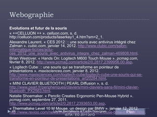 Webographie
Evolutions et futur de la souris
« ++CELLUON ++ ». celluon.com, s. d.
http://celluon.com/products/laserkey1_4.htm?sm=2_1.
Alexandre Laurent. « CES 2012  une souris avec antivirus intégré chez
                                    :
Zalman ». cubic.com, janvier 14, 2012. http://www.clubic.com/salon-
informatique-tic/ces/actu-
ces_2012_une_souris_avec_antivirus_integre_chez_zalman-469808.html.
Brian Westover. « Hands On: Logitech M600 Touch Mouse ». pcmag.com,
février 8, 2012. http://www.pcmag.com/article2/0,2817,2399956,00.asp.
« Logitech Cube  une souris qui se transforme en pointeur de
                    :
présentations ». maxisciences.com, janvier 8, 2012.
http://www.maxisciences.com/logitech-cube/logitech-cube-une-souris-qui-se-
transforme-en-pointeur-de-presentations_art20284.html.
« MINI CLAVIER BLUETOOTH | PEARL Diffusion », s. d.
http://www.pearl.fr/peripheriques/claviers/mini-claviers-sans-fil/mini-clavier-
bluetooth_PX2563.html.
Natalie Shoemaker. « Penclic Creates Ergonomic Pen-Mouse Hybrid ».
pcmag.com, septembre 27, 2011.
http://www.pcmag.com/article2/0,2817,2393653,00.asp.
« Thermaltake Level 10 M Mouse, un design par BMW », janvier 12, 2012.
  28                      Louise Becdelievre et Cécile Desvignes       Plan
http://www.revioo.com/news/thermaltake-level-10-m-mouse-bmw-n16688.html.
                                ISTIA - EI2 2011-2012
 