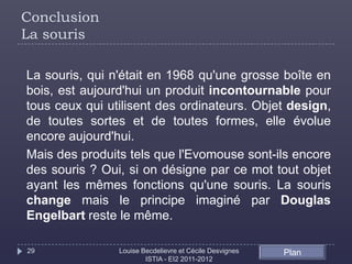 Conclusion
La souris

La souris, qui n'était en 1968 qu'une grosse boîte en
bois, est aujourd'hui un produit incontournable pour
tous ceux qui utilisent des ordinateurs. Objet design,
de toutes sortes et de toutes formes, elle évolue
encore aujourd'hui.
Mais des produits tels que l'Evomouse sont-ils encore
des souris ? Oui, si on désigne par ce mot tout objet
ayant les mêmes fonctions qu'une souris. La souris
change mais le principe imaginé par Douglas
Engelbart reste le même.

29              Louise Becdelievre et Cécile Desvignes   Plan
                        ISTIA - EI2 2011-2012
 
