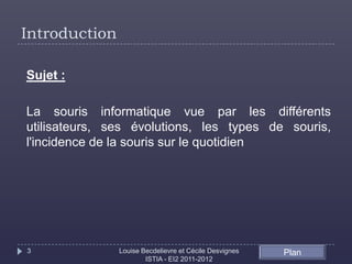 Introduction

Sujet :

La souris informatique vue par les différents
utilisateurs, ses évolutions, les types de souris,
l'incidence de la souris sur le quotidien




3              Louise Becdelievre et Cécile Desvignes   Plan
                       ISTIA - EI2 2011-2012
 