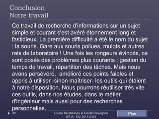 Conclusion
Notre travail
Ce travail de recherche d'informations sur un sujet
simple et courant s'est avéré étonnement long et
fastidieux. La première difficulté a été le nom du sujet
: la souris. Gare aux souris poilues, mulots et autres
rats de laboratoire ! Une fois les rongeurs évincés, ce
sont posés des problèmes plus courants : gestion du
temps de travail, répartition des tâches. Mais nous
avons persévéré, amélioré ces points faibles et
appris à utiliser -sinon maîtriser- les outils qui étaient
à notre disposition. Nous pourrons réutiliser très vite
ces outils, dans nos études, dans le métier
d'ingénieur mais aussi pour des recherches
personnelles.
30               Louise Becdelievre et Cécile Desvignes   Plan
                         ISTIA - EI2 2011-2012
 
