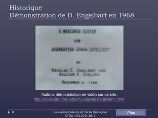 Historique
Démonstration de D. Engelbart en 1968




           Toute la démonstration en vidéo sur ce site :
       http://sloan.stanford.edu/mousesite/1968Demo.html


8                Louise Becdelievre et Cécile Desvignes    Plan
                         ISTIA - EI2 2011-2012
 