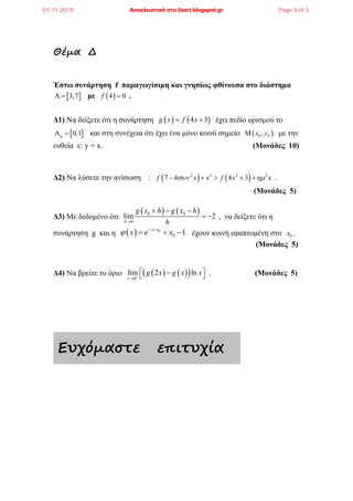 Θέµα ∆
Έστω συνάρτηση f παραγωγίσιμη και γνησίως φθίνουσα στο διάστημα
[ ]3,7Α = με ( )4 0f = .
Δ1) Να δείξετε ότι η συνάρτηση ( ) ( )4 3g x f x= + έχει πεδίο ορισμού το
[ ]0,1gΑ = και στη συνέχεια ότι έχει ένα μόνο κοινό σημείο ( )0 0,x yΜ με την
ευθεία ε: y = x. (Μονάδες 10)
Δ2) Να λύσετε την ανίσωση : ( ) ( )2 2 2 2
7 4 4 3f x x f x xσυν ηµ− + > + + .
(Μονάδες 5)
Δ3) Με δεδομένο ότι
( ) ( )0 0
0
lim 2
h
g x h g x h
h→
+ − −
= − , να δείξετε ότι η
συνάρτηση g και η ( ) 0
0 1x x
x e xϕ − +
= + − έχουν κοινή εφαπτομένη στο 0x .
(Μονάδες 5)
Δ4) Να βρείτε το όριο ( ) ( )( )0
lim 2 ln
x
g x g x x+
→
 −  . (Μονάδες 5)
Ευχόµαστε επιτυχία
07.11.2019 Αποκλειστικά στο lisari.blogspot.gr Page 3 of 3
 