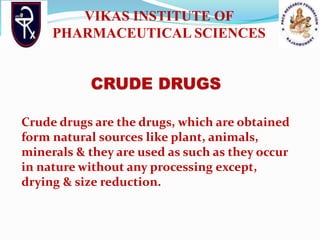 Crude drugs are the drugs, which are obtained
form natural sources like plant, animals,
minerals & they are used as such as they occur
in nature without any processing except,
drying & size reduction.
VIKAS INSTITUTE OF
PHARMACEUTICAL SCIENCES
 