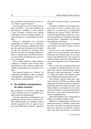 10 António Miguel Lopes de Sousa
criar, ao lado das ordens existentes da lei, no-
vas “ordens” a partir “de baixo”.
Esse tipo ideal, tal como os outros formu-
lados por Weber, é um meio heurístico de
aproximação à realidade; e, nesse sentido,
é uma construção conceitual que, quando
confrontada com uma situação empírica, se
torna útil para ler e compreender essa reali-
dade.
Poder-se-á subentender, da construção
metodológica de Weber, que a dominação
não-legítima formula-se enquanto tipo ideal
para dar conta dos fenômenos mais comple-
xos que não couberam na construção mais
pura dos três tipos de dominação legítima e,
assim, a cidade medieval ocidental oferecia-
se com território privilegiado para a sua aná-
lise e explicitação.
Nesse sentido, também a cidade medieval
ocidental se conﬁgura como um tipo ideal,
constituindo-se como referência à gênese das
cidades na diversidade dos seus tipos e vari-
antes.
Será plausível aplicar essa “máscara” da
“dominação não-legítima” sobre a realidade
contemporânea, especialmente sobre o am-
biente urbano contemporâneo?
6 Da realidade contemporânea
da cidade ocidental
Que aconteceria se usássemos o tipo ideal
acima construído para ler a realidade da ci-
dade ocidental contemporânea?
Uma das características fundamentais que
poderíamos encontrar seria a estrutura de ca-
ráter unidimensional da sociedade contem-
porânea, que parece não ser capaz de esca-
par do que Mike Davis chamou a “gaiola de
ferro real” do mundo de hoje: a severa lei de
Estado.
A temática do Direito assume aqui um pa-
pel central: de fato, é somente com a con-
cepção da lei positivista e as constituições
burguesas dos séculos XVIII e XIX que o
conceito de legitimidade se deteriora e o con-
ceito da legalidade se transforma como único
elemento para o “julgamento” da realidade,
dos fenômenos e das ações.
O resultado dessa passagem é a criação de
uma fronteira clara entre os fatos e os terri-
tórios da lei.
Se, por sua vez, nós comparamos esta si-
tuação com essa que inspirou o tipo ideal da
dominação não-legítima, poder-se-ia consta-
tar que a possibilidade para criar (a partir da
ordem existente legal) uma ordem diferente
da lei seria negada por essa lei estatal mono-
polista.
Deve ser dito que a negação referida não
é a negação do pluralismo dentro da socie-
dade, mas fornece, normativamente, apenas
um canal, o legal, para expressar a “vontade”
e o “poder de escolha” que diferentes partes
da sociedade podem desejar desenvolver.
Nesse âmbito, importa referir que o apa-
rente “fascínio” de Weber por aquela cidade
medieval ocidental provém desse construtivo
pluralismo que existe dentro da cidade e que
tende a diluir-se e a desaparecer com o apare-
cimento do Estado e a institucionalização da
burocracia – temas sobre os quais pesquisa e
disserta abundantemente.
Que poderá signiﬁcar essa situação para as
práticas e as políticas urbanas, hoje?
Signiﬁca, no fundamental, um maior em-
penho para incluir os cidadãos, tanto quanto
possível, como atores na criação do que quer
que possa atravessar essa barreira, embora
tudo o que passe através dela, se estabeleça
www.bocc.ubi.pt
 