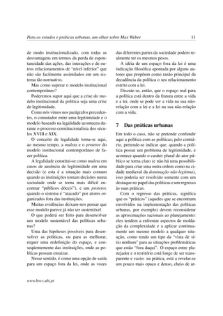 Para os estudos e práticas urbanas, um olhar sobre Max Weber 11
de modo institucionalizado, com todas as
desvantagens em termos da perda de espon-
taneidade das ações, das interações e de ou-
tros relacionamentos de “nível inferior” que
não são facilmente assimilados em um sis-
tema tão normativo.
Mas como superar o modelo institucional
contemporâneo?
Poderemos supor aqui que a crise do mo-
delo institucional da política seja uma crise
de legitimidade.
Como nós vimos nos parágrafos preceden-
tes, o comutador entre uma legitimidade e o
modelo baseado na legalidade aconteceu du-
rante o processo constitucionalista dos sécu-
los XVIII e XIX.
O conceito de legalidade torna-se aqui,
ao mesmo tempo, a muleta e o protetor do
modelo institucional contemporâneo de fa-
zer política.
A legalidade constitui-se como muleta em
casos de ausência de legitimidade em uma
decisão (e esta é a situação mais comum
quando as instituições tomam decisões numa
sociedade onde se torna mais difícil en-
contrar “públicos dóceis”), e um protetor,
quando o sistema é “atacado” por atores or-
ganizados fora das instituições.
Muitas evidências deixam-nos pensar que
esse modelo parece já não ser sustentável.
O que poderá ser feito para desenvolver
um modelo sustentável das políticas urba-
nas?
Uma das hipóteses possíveis para desen-
volver as políticas, ou para as melhorar,
requer uma redeﬁnição do espaço, e con-
seqüentemente das instituições, onde as po-
líticas possam enraizar.
Nesse sentido, é como uma opção de saída
para um espaço fora da lei, onde as vozes
das diferentes partes da sociedade podem re-
almente ter os mesmos pesos.
A idéia de um espaço fora da lei é uma
indicação ﬁlosóﬁca apontada por alguns au-
tores que propõem como razão principal da
decadência da política o seu relacionamento
estrito com a lei.
Discute-se, então, que o espaço real para
a política está dentro da fratura entre a vida
e a lei, onde se pode ver a vida na sua não-
relação com a lei e a lei na sua não-relação
com a vida.
7 Das práticas urbanas
Em todo o caso, não se pretende confundir
aqui a política com as políticas; pelo contrá-
rio, pretende-se indicar que, quando a polí-
tica possui um problema de legitimidade, e
acontece quando o caráter plural do ator pú-
blico se torna claro (e não há uma possibili-
dade para criar uma outra ordem como na ci-
dade medieval da dominação não-legítima),
isso poderia ser resolvido somente com um
destaque no papel das políticas e um regresso
às suas práticas.
Com o regresso das práticas, signiﬁca
que os “práticos” (aqueles que se encontram
envolvidos na implementação das políticas
urbanas, por exemplo) devem reconsiderar
as aproximações racionais ao planejamento:
eles tendem a enfrentar aspectos de molda-
ção da complexidade e a aplicar continua-
mente um mesmo modelo a qualquer situ-
ação, como tendo um tipo da “vista de sí-
tio nenhum” para as situações problemáticas
que estão “fora daqui”. O espaço entre pla-
nejador e o território está longe de ser trans-
parente e vazio: na prática, está a revelar-se
um pouco mais opaco e denso, cheio de ar-
www.bocc.ubi.pt
 