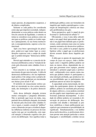 12 António Miguel Lopes de Sousa
ranjos parciais, de julgamentos suspensos, e
de objetos complicados.
Somente se cada prática for considerada
como algo que importa à sociedade, indepen-
dentemente se essas práticas estão dentro ou
fora do conceito de legalidade, e somente se
tentar-se considerar essas práticas como um
ator para as políticas, poder-se-á então supe-
rar o planejamento, na sua forma institucio-
nal, e conseqüentemente, superar a crise ins-
titucional.
Após essa breve aproximação de princí-
pios, poder-se-á aqui tentar ligar as consi-
derações expressas com o campo de estudo
que se poderá designar “democracia delibe-
rativa”.
Deverá aqui entender-se o conceito de de-
mocracia deliberativa como a “tomada de de-
cisão pela discussão entre cidadãos livres e
iguais”.
Esse conceito é, na verdade, mais um re-
nascimento do que uma inovação. A idéia de
democracia deliberativa e de sua implemen-
tação prática é tão antiga como a própria de-
mocracia e ambas poderiam ser encontradas
em Atenas já no século V aC.
O território do renascimento teórico po-
derá ser encontrado na crise acima mencio-
nada, das instituições e da práxis democrá-
tica.
Atrás dessa deﬁnição alargada existem
muitas concepções e perguntas diferentes.
Não se pretende aqui tocar em todas, mas,
partindo dessa deﬁnição alargada, da tomada
de decisão pela discussão entre cidadãos li-
vres e iguais, e usando a noção de “público”
como a dimensão em que a existência daque-
las inﬂuências indiretas no processo de tran-
sações tem que ser reconhecida, com espe-
cial atenção à dimensão cognitiva dos pro-
cessos da deliberação. Isso signiﬁca tratar a
deliberação pública como um formulário do
inquérito que implica aprendizagens e cons-
trução de interpretações coletivas em situa-
ções problemáticas da ação.
Nessa perspectiva, qual é o papel do pro-
ﬁssional (o “proﬁssional do urbano”)?
Obviamente, e essa é uma idéia subordi-
nada a um papel ideal apresentado aqui, ele
não é um papel bem deﬁnido para os proﬁs-
sionais, senão cairíamos mais uma vez numa
maneira normativa de desenvolver políticas.
Em todo o caso, poder-se-ia propor alguma
hipótese sobre o papel que os proﬁssionais
devem assumir dentro desse inquérito pú-
blico.
A idéia que os ajustes de organização são
campo de jogos ou espaços, onde a delibe-
ração como o inquérito público poderia ser
mais ou menos eﬁcaz, dependendo das re-
gras que governam esses espaços, permite
introduzir o primeiro papel para o proﬁssi-
onal: conﬁgurando esses ajustes numa ma-
neira que poderia induzir os participantes a
uma interação profunda, que produzisse no-
vas possibilidades que os participantes não
poderiam antever no início do inquérito.
A capacidade acima mencionada, da inte-
ração dos participantes dentro do inquérito
público, poderia ser auxiliada pela presença
de alguns reﬂetores, e esse poderia constituir
um dos papéis mais importantes que os pro-
ﬁssionais poderiam desempenhar. A ativi-
dade do reﬂetor poderia ser resumida à ob-
servação do processo de deliberação, des-
crevendo com detalhe e densidade as prá-
ticas simbólicas e rituais publicamente per-
ceptíveis que estruturam as possibilidades de
signiﬁcado. Simultaneamente, e no âmbito
dessa tarefa descritiva, os proﬁssionais deve-
riam prestar uma atenção particular a outras
linguagens e sensibilidades contidas nessas
www.bocc.ubi.pt
 