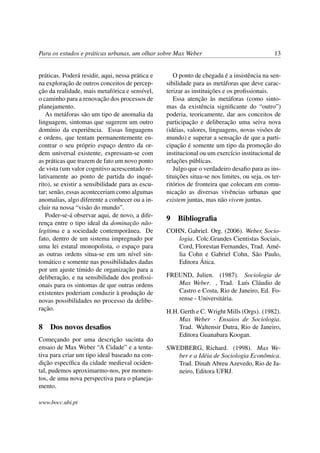 Para os estudos e práticas urbanas, um olhar sobre Max Weber 13
práticas. Poderá residir, aqui, nessa prática e
na exploração de outros conceitos de percep-
ção da realidade, mais metafórica e sensível,
o caminho para a renovação dos processos de
planejamento.
As metáforas são um tipo de anomalia da
linguagem, sintomas que sugerem um outro
domínio da experiência. Essas linguagens
e ordens, que tentam permanentemente en-
contrar o seu próprio espaço dentro da or-
dem universal existente, expressam-se com
as práticas que trazem de fato um novo ponto
de vista (um valor cognitivo acrescentado re-
lativamente ao ponto de partida do inqué-
rito), se existir a sensibilidade para as escu-
tar; senão, essas aconteceriam como algumas
anomalias, algo diferente a conhecer ou a in-
cluir na nossa “visão do mundo”.
Poder-se-á observar aqui, de novo, a dife-
rença entre o tipo ideal da dominação não-
legítima e a sociedade contemporânea. De
fato, dentro de um sistema impregnado por
uma lei estatal monopolista, o espaço para
as outras ordens situa-se em um nível sin-
tomático e somente nas possibilidades dadas
por um ajuste tímido de organização para a
deliberação, e na sensibilidade dos proﬁssi-
onais para os sintomas de que outras ordens
existentes poderiam conduzir à produção de
novas possibilidades no processo da delibe-
ração.
8 Dos novos desaﬁos
Começando por uma descrição sucinta do
ensaio de Max Weber “A Cidade” e a tenta-
tiva para criar um tipo ideal baseado na con-
dição especíﬁca da cidade medieval ociden-
tal, pudemos aproximarmo-nos, por momen-
tos, de uma nova perspectiva para o planeja-
mento.
O ponto de chegada é a insistência na sen-
sibilidade para as metáforas que deve carac-
terizar as instituições e os proﬁssionais.
Essa atenção às metáforas (como sinto-
mas da existência signiﬁcante do “outro”)
poderia, teoricamente, dar aos conceitos de
participação e deliberação uma seiva nova
(idéias, valores, linguagens, novas visões de
mundo) e superar a sensação de que a parti-
cipação é somente um tipo da promoção do
institucional ou um exercício institucional de
relações públicas.
Julgo que o verdadeiro desaﬁo para as ins-
tituições situa-se nos limites, ou seja, os ter-
ritórios de fronteira que colocam em comu-
nicação as diversas vivências urbanas que
existem juntas, mas não vivem juntas.
9 Bibliograﬁa
COHN, Gabriel. Org. (2006). Weber, Socio-
logia. Colc.Grandes Cientistas Sociais,
Cord, Florestan Fernandes, Trad. Amé-
lia Cohn e Gabriel Cohn, São Paulo,
Editora Ática.
FREUND, Julien. (1987). Sociologia de
Max Weber. , Trad. Luís Cláudio de
Castro e Costa, Rio de Janeiro, Ed. Fo-
rense - Universitária.
H.H. Gerth e C. Wright Mills (Orgs). (1982).
Max Weber - Ensaios de Sociologia.
Trad. Waltensir Dutra, Rio de Janeiro,
Editora Guanabara Koogan.
SWEDBERG, Richard. (1998). Max We-
ber e a Idéia de Sociologia Econômica.
Trad. Dinah Abreu Azevedo, Rio de Ja-
neiro, Editora UFRJ.
www.bocc.ubi.pt
 
