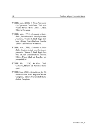 14 António Miguel Lopes de Sousa
WEBER, Max. (2001). A Ética Protestante
e o Espírito do Capitalismo. Trad. Ana
Falcão Bastos e Luís Leitão. Lisboa,
Editorial Presença.
WEBER, Max. (1994). Economia e Socie-
dade: fundamentos da sociologia com-
preensiva. Volume 1, Trad. Regis Bar-
bosa e Karen Elsabe Barbosa, Brasília,
Editora Universidade de Brasília.
WEBER, Max. (1999). Economia e Socie-
dade: fundamentos da sociologia com-
preensiva. Volume 2, Trad. Regis Bar-
bosa e Karen Elsabe Barbosa, Brasília,
Editora Universidade de Brasília, Im-
prensa Oﬁcial.
WEBER, Max. (1950). La Citta. Trad.
O.Padova, Milano, Ed. Valentino Bom-
piani.
WEBER, Max. (2001). Metodologia das Ci-
ências Sociais. Trad. Augustin Wernet,
Campinas, Editora Universidade Esta-
dual de Campinas.
www.bocc.ubi.pt
 