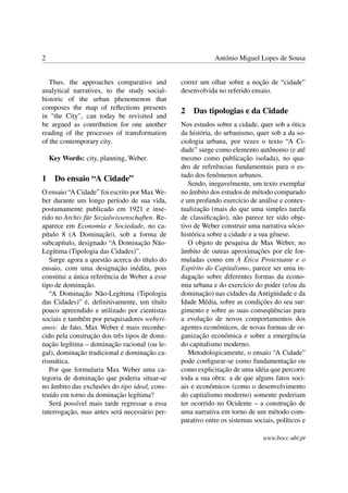 2 António Miguel Lopes de Sousa
Thus, the approaches comparative and
analytical narratives, to the study social-
historic of the urban phenomenon that
composes the map of reﬂections presents
in "the City", can today be revisited and
be argued as contribution for one another
reading of the processes of transformation
of the contemporary city.
Key Words: city, planning, Weber.
1 Do ensaio “A Cidade”
O ensaio “A Cidade” foi escrito por Max We-
ber durante um longo período de sua vida,
postumamente publicado em 1921 e inse-
rido no Archiv für Sozialwissenschaften. Re-
aparece em Economia e Sociedade, no ca-
pítulo 8 (A Dominação), sob a forma de
subcapítulo, designado “A Dominação Não-
Legítima (Tipologia das Cidades)”.
Surge agora a questão acerca do título do
ensaio, com uma designação inédita, pois
constitui a única referência de Weber a esse
tipo de dominação.
“A Dominação Não-Legítima (Tipologia
das Cidades)” é, deﬁnitivamente, um título
pouco apreendido e utilizado por cientistas
sociais e também por pesquisadores weberi-
anos: de fato, Max Weber é mais reconhe-
cido pela construção dos três tipos de domi-
nação legítima – dominação racional (ou le-
gal), dominação tradicional e dominação ca-
rismática.
Por que formularia Max Weber uma ca-
tegoria de dominação que poderia situar-se
no âmbito das exclusões do tipo ideal, cons-
truído em torno da dominação legítima?
Será possível mais tarde regressar a essa
interrogação, mas antes será necessário per-
correr um olhar sobre a noção de “cidade”
desenvolvida no referido ensaio.
2 Das tipologias e da Cidade
Nos estudos sobre a cidade, quer sob a ótica
da história, do urbanismo, quer sob a da so-
ciologia urbana, por vezes o texto “A Ci-
dade” surge como elemento autônomo (e até
mesmo como publicação isolada), no qua-
dro de referências fundamentais para o es-
tudo dos fenômenos urbanos.
Sendo, inegavelmente, um texto exemplar
no âmbito dos estudos de método comparado
e um profundo exercício de análise e contex-
tualização (mais do que uma simples tarefa
de classiﬁcação), não parece ter sido obje-
tivo de Weber construir uma narrativa sócio-
histórica sobre a cidade e a sua gênese.
O objeto de pesquisa de Max Weber, no
âmbito de outras aproximações por ele for-
muladas como em A Ética Protestante e o
Espírito do Capitalismo, parece ser uma in-
dagação sobre diferentes formas da econo-
mia urbana e do exercício do poder (e/ou da
dominação) nas cidades da Antigüidade e da
Idade Média, sobre as condições do seu sur-
gimento e sobre as suas conseqüências para
a evolução de novos comportamentos dos
agentes econômicos, de novas formas de or-
ganização econômica e sobre a emergência
do capitalismo moderno.
Metodologicamente, o ensaio “A Cidade”
pode conﬁgurar-se como fundamentação ou
como explicitação de uma idéia que percorre
toda a sua obra: a de que alguns fatos soci-
ais e econômicos (como o desenvolvimento
do capitalismo moderno) somente poderiam
ter ocorrido no Ocidente – a construção de
uma narrativa em torno de um método com-
parativo entre os sistemas sociais, políticos e
www.bocc.ubi.pt
 
